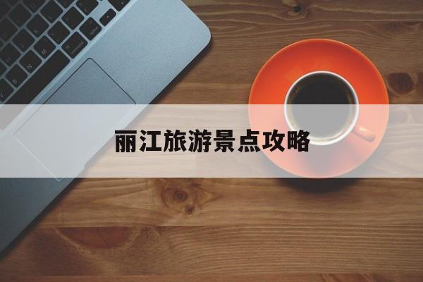 丽江旅游景点攻略(四川丽江旅游景点攻略)